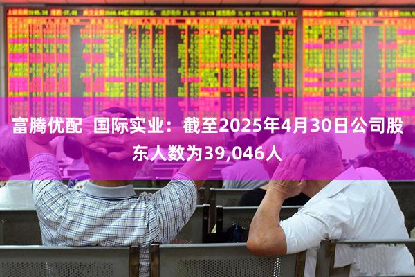 富腾优配  国际实业：截至2025年4月30日公司股东人数为39,046人
