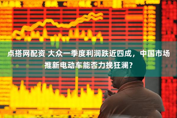 点搭网配资 大众一季度利润跌近四成，中国市场推新电动车能否力挽狂澜？