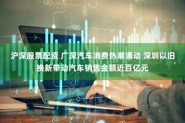 沪深股票配资 广深汽车消费热潮涌动 深圳以旧换新带动汽车销售金额近百亿元