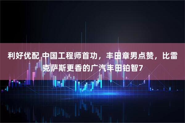 利好优配 中国工程师首功，丰田章男点赞，比雷克萨斯更香的广汽丰田铂智7