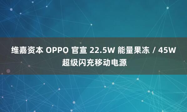 维嘉资本 OPPO 官宣 22.5W 能量果冻 / 45W 超级闪充移动电源