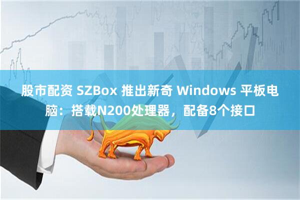 股市配资 SZBox 推出新奇 Windows 平板电脑：搭载N200处理器，配备8个接口