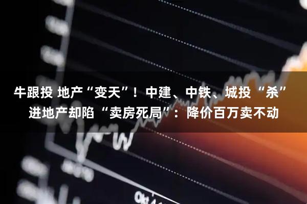 牛跟投 地产“变天”！中建、中铁、城投 “杀” 进地产却陷 “卖房死局”：降价百万卖不动