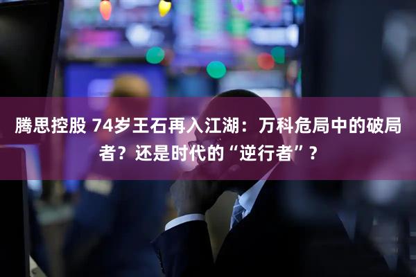腾思控股 74岁王石再入江湖：万科危局中的破局者？还是时代的“逆行者”？