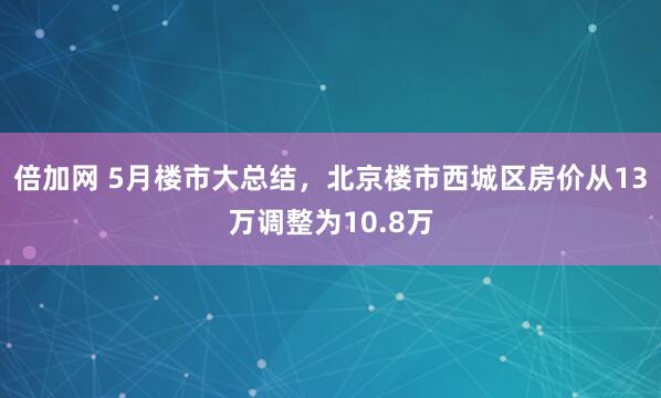 倍加网 5月楼市大总结，北京楼市西城区房价从13万调整为10.8万