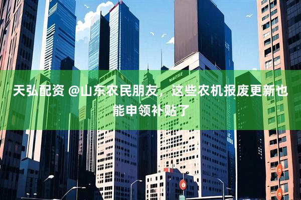 天弘配资 @山东农民朋友，这些农机报废更新也能申领补贴了