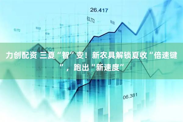 力创配资 三夏“智”变！新农具解锁夏收“倍速键”，跑出“新速度”