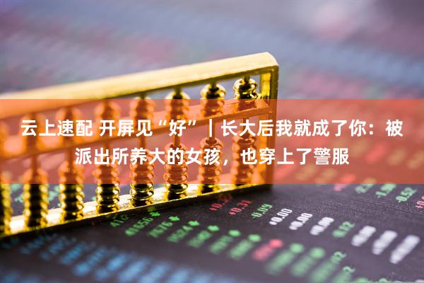云上速配 开屏见“好”｜长大后我就成了你：被派出所养大的女孩，也穿上了警服