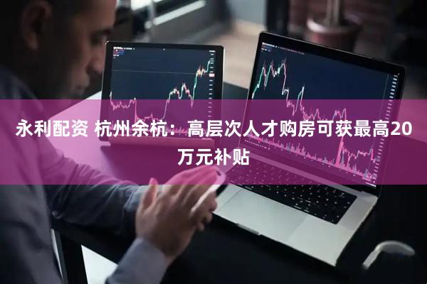 永利配资 杭州余杭：高层次人才购房可获最高20万元补贴