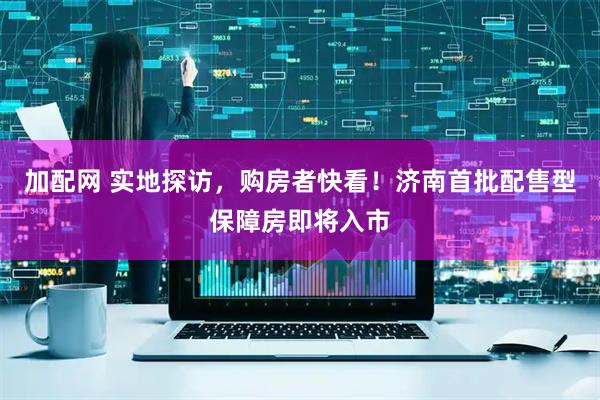 加配网 实地探访，购房者快看！济南首批配售型保障房即将入市
