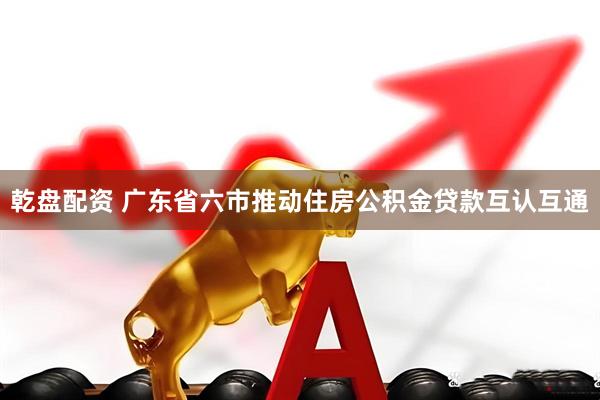乾盘配资 广东省六市推动住房公积金贷款互认互通