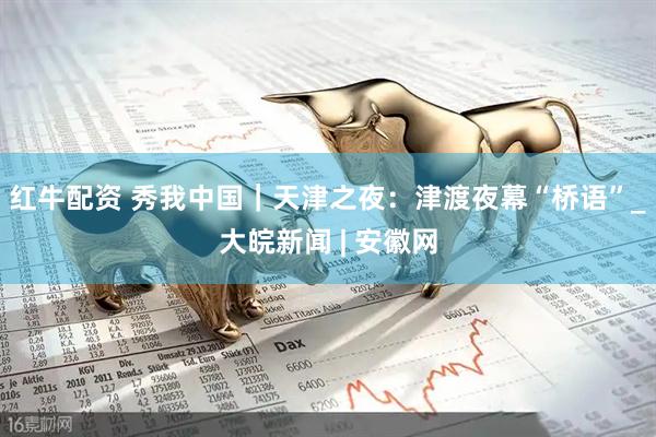 红牛配资 秀我中国｜天津之夜：津渡夜幕“桥语”_大皖新闻 | 安徽网