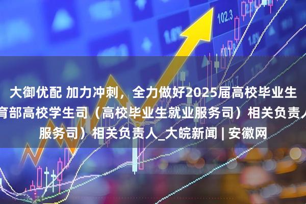 大御优配 加力冲刺，全力做好2025届高校毕业生就业工作——专访教育部高校学生司（高校毕业生就业服务司）相关负责人_大皖新闻 | 安徽网