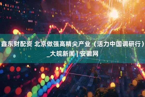 鑫东财配资 北京做强高精尖产业（活力中国调研行）_大皖新闻 | 安徽网
