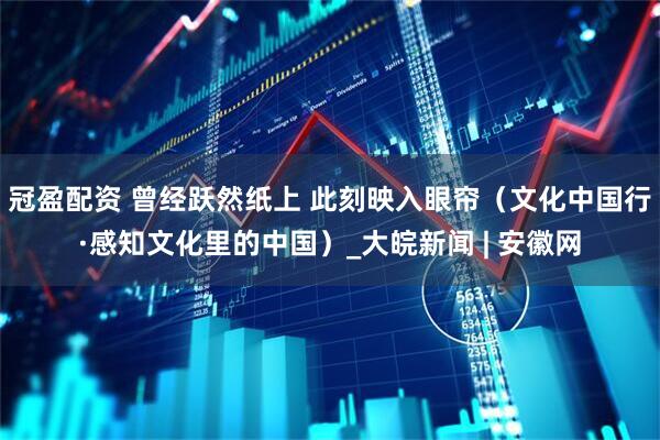 冠盈配资 曾经跃然纸上 此刻映入眼帘（文化中国行·感知文化里的中国）_大皖新闻 | 安徽网