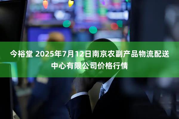 今裕堂 2025年7月12日南京农副产品物流配送中心有限公司价格行情