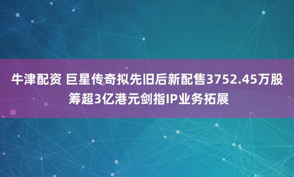 牛津配资 巨星传奇拟先旧后新配售3752.45万股 筹超3亿港元剑指IP业务拓展