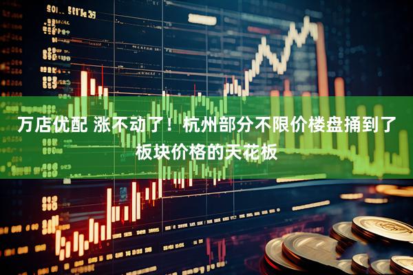 万店优配 涨不动了！杭州部分不限价楼盘捅到了板块价格的天花板
