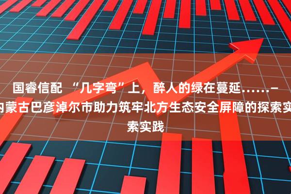 国睿信配  “几字弯”上，醉人的绿在蔓延……——内蒙古巴彦淖尔市助力筑牢北方生态安全屏障的探索实践