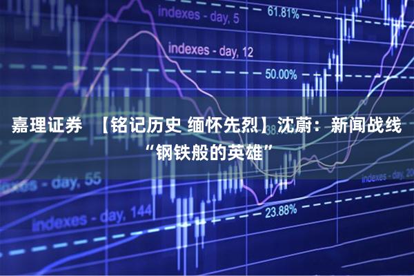 嘉理证券  【铭记历史 缅怀先烈】沈蔚：新闻战线“钢铁般的英雄”